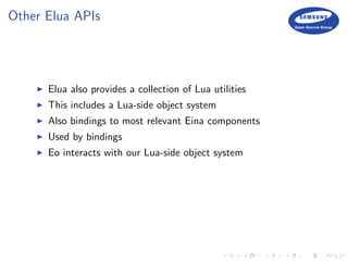 Other Elua APIs
Elua also provides a collection of Lua utilities
This includes a Lua-side object system
Also bindings to most relevant Eina components
Used by bindings
Eo interacts with our Lua-side object system
 