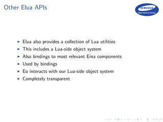 Other Elua APIs
Elua also provides a collection of Lua utilities
This includes a Lua-side object system
Also bindings to most relevant Eina components
Used by bindings
Eo interacts with our Lua-side object system
Completely transparent
 