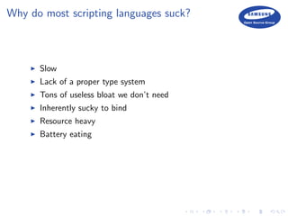 Why do most scripting languages suck?
Slow
Lack of a proper type system
Tons of useless bloat we don’t need
Inherently sucky to bind
Resource heavy
Battery eating
 