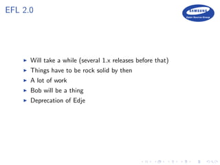 EFL 2.0
Will take a while (several 1.x releases before that)
Things have to be rock solid by then
A lot of work
Bob will be a thing
Deprecation of Edje
 