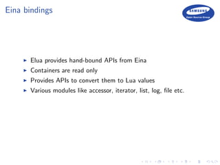 Eina bindings
Elua provides hand-bound APIs from Eina
Containers are read only
Provides APIs to convert them to Lua values
Various modules like accessor, iterator, list, log, ﬁle etc.
 