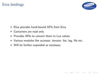Eina bindings
Elua provides hand-bound APIs from Eina
Containers are read only
Provides APIs to convert them to Lua values
Various modules like accessor, iterator, list, log, ﬁle etc.
Will be further expanded as necessary
 