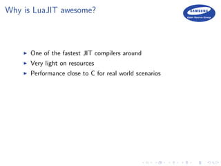 Why is LuaJIT awesome?
One of the fastest JIT compilers around
Very light on resources
Performance close to C for real world scenarios
 