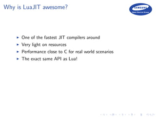 Why is LuaJIT awesome?
One of the fastest JIT compilers around
Very light on resources
Performance close to C for real world scenarios
The exact same API as Lua!
 