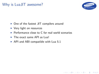 Why is LuaJIT awesome?
One of the fastest JIT compilers around
Very light on resources
Performance close to C for real world scenarios
The exact same API as Lua!
API and ABI compatible with Lua 5.1
 
