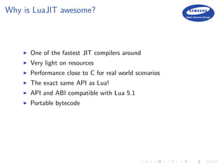 Why is LuaJIT awesome?
One of the fastest JIT compilers around
Very light on resources
Performance close to C for real world scenarios
The exact same API as Lua!
API and ABI compatible with Lua 5.1
Portable bytecode
 