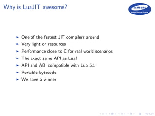 Why is LuaJIT awesome?
One of the fastest JIT compilers around
Very light on resources
Performance close to C for real world scenarios
The exact same API as Lua!
API and ABI compatible with Lua 5.1
Portable bytecode
We have a winner
 