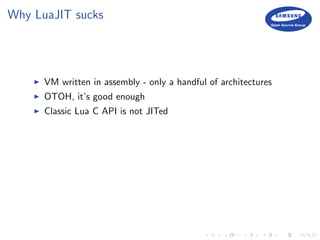 Why LuaJIT sucks
VM written in assembly - only a handful of architectures
OTOH, it’s good enough
Classic Lua C API is not JITed
 