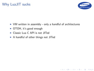 Why LuaJIT sucks
VM written in assembly - only a handful of architectures
OTOH, it’s good enough
Classic Lua C API is not JITed
A handful of other things not JITed
 