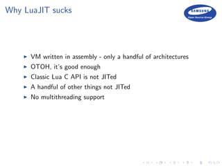 Why LuaJIT sucks
VM written in assembly - only a handful of architectures
OTOH, it’s good enough
Classic Lua C API is not JITed
A handful of other things not JITed
No multithreading support
 