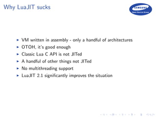 Why LuaJIT sucks
VM written in assembly - only a handful of architectures
OTOH, it’s good enough
Classic Lua C API is not JITed
A handful of other things not JITed
No multithreading support
LuaJIT 2.1 signiﬁcantly improves the situation
 