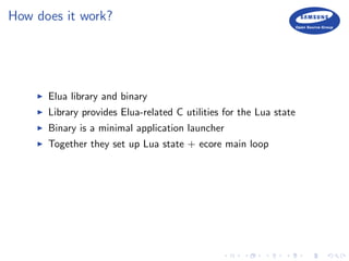 How does it work?
Elua library and binary
Library provides Elua-related C utilities for the Lua state
Binary is a minimal application launcher
Together they set up Lua state + ecore main loop
 