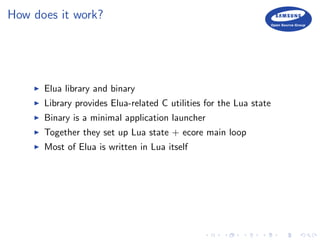 How does it work?
Elua library and binary
Library provides Elua-related C utilities for the Lua state
Binary is a minimal application launcher
Together they set up Lua state + ecore main loop
Most of Elua is written in Lua itself
 