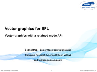 1 © 2014 SAMSUNG Electronics Co.Open Source Group – Silicon Valley
Vector graphics for EFL
Vector graphics with a retained mode API
Cedric BAIL – Senior Open Source Engineer
Samsung Research America (Silicon Valley)
cedric@osg.samsung.com
 
