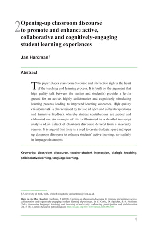 5
2Opening-up classroom discourse
to promote and enhance active,
collaborative and cognitively-engaging
student learning experiences
Jan Hardman1
Abstract
This paper places classroom discourse and interaction right at the heart
of the teaching and learning process. It is built on the argument that
high quality talk between the teacher and student(s) provides a fertile
ground for an active, highly collaborative and cognitively stimulating
learning process leading to improved learning outcomes. High quality
classroom talk is characterised by the use of open and authentic questions
and formative feedback whereby student contributions are probed and
elaborated on. An example of this is illustrated in a detailed transcript
analysis of an extract of classroom discourse derived from a university
seminar. It is argued that there is a need to create dialogic space and open
up classroom discourse to enhance students’ active learning, particularly
in language classrooms.
Keywords: classroom discourse, teacher-student interaction, dialogic teaching,
collaborative learning, language learning.
1. University of York, York, United Kingdom; jan.hardman@york.ac.uk
How to cite this chapter: Hardman, J. (2016). Opening-up classroom discourse to promote and enhance active,
collaborative and cognitively-engaging student learning experiences. In C. Goria, O. Speicher, & S. Stollhans
(Eds), Innovative language teaching and learning at university: enhancing participation and collaboration
(pp. 5-16). Dublin: Research-publishing.net. http://dx.doi.org/10.14705/rpnet.2016.000400
 