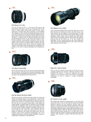 19
1971
FD 55mm f/1.2 AL
1971 saw the birth of the F-1, a real system SLR camera with
professional specifications, and this was accompanied by the FD
Series of lenses, which received high marks for their optical
performance, including high contrast, sharpness, and outstanding
colour balance, as well as excellent mechanical performance and ease
of use. The FD 55mm f/1.2 AL was the world’s first aspherical lens to
support SLR viewing and auto-diaphragm control. Light rays entering
the edge of a spherical lens are refracted differently than those
passing through the center. For this reason the position of focus
becomes misaligned causing spherical aberration, which in large-
aperture lenses can lead to flaring. Aspherical lenses solve this
problem, with no flaring at full aperture while nevertheless achieving
high contrast images. Canon had to develop the machine tools
required to make these lenses. Incorporating new technologies into
products is the result of constant development from beginning to
end.
1975
FD 400mm f/4.5 SSC
Since conventional telephoto lenses required the entire lens to extend
when focusing, the mechanical structure inevitably became very
large. However, this lens adopted a rear-focusing system in which
only part of the lens moved during focusing, thereby offering smooth
operability. Another feature was the variable focus pitch system,
which focused on the subject slowly for distant shots and swiftly for
close-ups, just like the human eye. It was also compact and
lightweight. The rear focusing system has since been employed in
many lenses, and has contributed greatly to the creation of the high-
speed autofocus used in EF lenses.
1982
New FD 14mm f/2.8L
This was the lens with the widest angle in the FD lens series,
employing aspherical lens elements to eliminate distortion. Canon
developed the software to design the aspherical lens using
computers. It was necessary to start with the basic and peripheral
technologies in order to continue to produce cutting-edge
technologies.
1989
EF 50mm f/1.0L USM
This standard lens boasted the largest aperture of any 35mm SLR
camera lens when it went on sale. With two ground and polished
aspherical elements and four high-index refractive glass lens
elements, it delivered outstanding imaging performance with high
contrast and minimal flare, even at the maximum aperture of f/1.0.
The floating mechanism helped maintain high picture quality even at
close focusing distances, while the electronic manual focus function
allowed full-time manual focusing with a very light touch even in
autofocus mode. This worked to enhance the already quick and rapid
autofocus which employed a ring-type USM (Ultrasonic Motor) for
the drive.
1973
TS 35mm f/2.8 SSC
This was the first 35mm camera lens with tilt and shift functionality,
and was ideal for architectural and commercial photography, which
until then had been monopolised by large-format view cameras. This
lens acted as the springboard for the EF Series TS-E.
1973
FD 35-70mm f/2.8-3.5 SSC
This lens was a pioneer in short zoom lenses, thanks to its unique and
simple two-lens-group design. It was equipped with a precise barrel
construction in which zooming would move the front and rear lens
groups at the same time in a non-linear fashion, with the positions of
the front and rear lens groups moving apart at wide angles and
coming together at telephoto angles, but without the barrel changing
length. Also, the diaphragm in the rear lens group would move with
it, and the aperture diameter changed in accordance with the zoom.
Not only that, but it also came with a macro mechanism. This was
truly an innovative lens. At that time zoom lenses were said to be
lacking in comparison with single focal length lenses and were
therefore rarely used by professional photographers, but as the
exceptional performance of this lens gained recognition, it became a
standard piece of equipment for the professional.
 