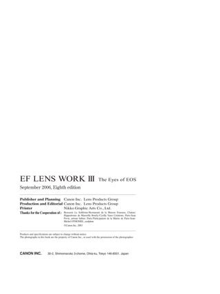 EF LENS WORK III The Eyes of EOS
September 2006, Eighth edition
Publisher and Planning Canon Inc. Lens Products Group
Production and Editorial Canon Inc. Lens Products Group
Printer Nikko Graphic Arts Co., Ltd.
Thanks forthe Cooperation of : Brasserie Le Solférino/Restaurant de la Maison Fouraise, Chatou/
Hippodrome de Marseille Borély/Cyrille Varet Créations, Paris/Jean
Pavie, artisan luthier, Paris/Participation de la Mairie de Paris/Jean-
Michel OTHONIEL, sculpteur
©Canon Inc. 2003
Products and specifications are subject to change without notice.
The photographs in this book are the property of Canon Inc., or used with the permission of the photographer.
CANON INC. 30-2, Shimomaruko 3-chome, Ohta-ku, Tokyo 146-8501, Japan
 