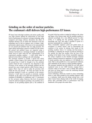 14
The Challenge of
Technology
The ultimate lens – on the shoulders of man
EF lenses boast ultra-high resolution and picture quality with
very high contrast. Behind the achievement of such high
levels of performance lie advances in design technology using
computers and design software, themselves the object of
relentless advances. Yet, no matter how advanced or new the
technology may be that an engineer uses to design a high-
performance optical system, if the lenses to be mass-produced
are not ground and polished with very high precision, the
target optical performance cannot be reached. For this reason,
the ground and polished lenses are inspected using a
reference tool known as a “prototype standard,” an instrument
which must be made using the fine craftsmanship of an
experienced grinding engineer – a skill which today is
believed to have little or nothing to do with technology.
The prototype standard is actually a special lens which
contains a mirror image of the convex and concave parts of
the ground lens. It could be thought of as the yardstick
against which the lens is measured. Any disparities in the
curvature of the surfaces of the prototype standard and the
ground lens cause striped patterns called Newton rings to
appear. These rings are used to judge the precision with
which the lens was ground – the fewer the better. For the
prototype standard to work as a yardstick in this manner,
however, it itself must be ground at extremely exacting
standards, on the order of less than 0.03 micrometers for the
roundness (3/100,000th of a millimeter), and ± 1 micrometer
for the curvature radius. However, this level of precision
cannot be achieved simply by punching a few numbers into a
computer. As one grinding engineer puts it, “the condition of
the grind of the lens surface is judged by looking at the colour
and shape of the Newton rings, and the grinding machine is
adjusted accordingly. It’s a very difficult process.” In other
words, it is nothing but the grinding engineer’s own
knowledge and “feel” that make it possible to grind at a
precision unattainable by a machine tool.
These remarkable engineers grind and polish lenses in
accordance to minute factors, such as determining the
condition of the surface by placing their hands on the
grinding machine when it is running and fine-tuning it
accordingly, or adjusting the amount of grind by factoring in
the amount the glass has swollen from the heat of the
grinding. In the hands of one of these remarkable engineers,
the surface roughness of the finished prototype standard
attains a fineness measured in angstroms, or in the magnitude
of atomic particles, since one angstrom is 1/10 billionth of a
meter. This is only possible for a very experienced craftsman,
and is definitely not the work of a typical grinding engineer.
The prototype standards that they polish for use with optical
equipment come in over 3,000 varieties, ranging from a
curvature radius of less than 1 mm to infinity (flat surface),
and more are being made to meet the continuing demand
from the production floor.
Canon technology, which has created so many outstanding
lenses, is only made possible by the grinding engineer’s skill
as a craftsman, which turns the design concept into a real
object. Canon lenses, blazing trails in the world of imaging,
derive their unrivalled levels of performance from the
handiwork of the people who make them.
Grinding on the order of nuclear particles.
The craftsman’s skill delivers high-performance EF lenses.
 