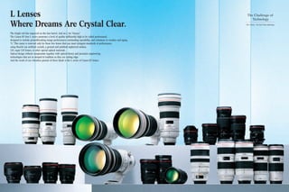 L Lenses
Where Dreams Are Crystal Clear.
The bright red line engraved on the lens barrel. And an L for “luxury.”
The Canon EF lens L series possesses a level of quality sufficiently high to be called professional,
designed to include groundbreaking image performance, outstanding operability, and resistance to weather and aging.
“L.” This name is reserved only for those few lenses that can meet stringent standards of performance,
using fluorite (an artificial crystal), a ground and polished aspherical surface,
UD, super UD lenses, or other special optical materials.
Optical design without compromise together with optical theory and precision engineering
technologies that are as steeped in tradition as they are cutting edge.
And the result of our relentless pursuit of these ideals is the L series of Canon EF lenses.
The Challenge of
Technology
The L Series – the fruit of lens technology
 