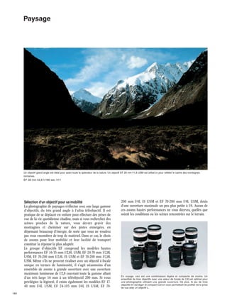 Paysage

Un objectif grand angle est idéal pour saisir toute la splendeur de la nature. Un objectif EF 28 mm f/1,8 USM est utilisé ici pour refléter le calme des montagnes
lointaines.

EF 28 mm f/2,8·1/180 sec.·f/11

Sélection d'un objectif pour sa mobilité
La photographie de paysages s'effectue avec une large gamme
d'objectifs, du très grand angle à l'ultra téléobjectif. Il est
pratique de se déplacer en voiture pour effectuer des prises de
vue de la vie quotidienne citadine, mais si vous recherchez des
scènes proches de la nature, vous devrez gravir des
montagnes et cheminer sur des pistes enneigées, en
dépensant beaucoup d'énergie, de sorte que vous ne voudrez
pas vous encombrer de trop de matériel. Dans ce cas, le choix
de zooms pour leur mobilité et leur facilité de transport
constitue la réponse la plus adaptée.
Le groupe d'objectifs EF comprend les modèles hautes
performances EF 16-35 mm f/2,8L USM, EF 24-70 mm f/2,8L
USM, EF 70-200 mm f/2,8L IS USM et EF 70-200 mm f/2,8L
USM. Même s'ils ne peuvent rivaliser avec un objectif à focale
unique en termes de luminosité, il s'agit néanmoins d'un
ensemble de zooms à grande ouverture avec une ouverture
maximum lumineuse de f/2,8 couvrant toute la gamme allant
d'un très large 16 mm à un téléobjectif 200 mm. Si vous
privilégiez la légèreté, il existe également les modèles EF 1740 mm f/4L USM, EF 24-105 mm f/4L IS USM, EF 70149

200 mm f/4L IS USM et EF 70-200 mm f/4L USM, dotés
d'une ouverture maximale un peu plus petite à f/4. Aucun de
ces zooms hautes performances ne vous décevra, quelles que
soient les conditions ou les scènes rencontrées sur le terrain.

En voyage, ceci est une combinaison légère et compacte de zooms. Un
ensemble de trois objectifs avec une valeur de focale de 2,8 est optimal pour
une photographie utilisant une grande ouverture. De plus, le jeu de trois
objectifs f/4 est léger et compact tout en vous permettant de profiter de la prise
de vue avec un objectif L.

 