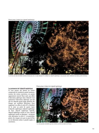 Photo prise à l'aide d'un objectif asphérique

Le ciel du soir avec de belles sources lumineuses est un sujet attrayant. En utilisant un objectif asphérique, vous pouvez saisir nettement les divers points lumineux.

Photo prise à l'aide d'un objectif sphérique

La puissance de l'objectif asphérique
Si vous prenez des photos de scènes
comprenant de nombreux points lumineux,
comme des scènes nocturnes, ces points
apparaissent souvent flous suite aux effets
d'aberration sphérique dans l'objectif. C'est
également l'aberration sphérique qui fait
que les objectifs grand angle génèrent des
images qui semblent déformées. Pour
supprimer ces effets, la série EF a bénéficié
de la mise au point de quatre types
d'objectifs asphériques (objectif asphérique
de base, objectif asphérique hybride,
objectif asphérique moulé en verre, objectif
asphérique moulé en plastique) corrigeant
cette aberration. La série L , en particulier,
génère des images avec peu ou pas de flou
ou de distorsion même à grands angles et
ouvertures.
Ici, vous pouvez constater que les lumières au bord du cadre sont floues.

150

 