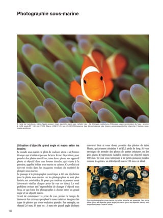 Photographie sous-marine

A l'aide de l'autofocus, même l'agile poisson clown peut être saisi avec netteté. Lieu : Ile d'Ishigaki, préfecture d'Okinawa (Japon)·profondeur de l'eau : environ
8 m/26 pieds·EF 180 mm f/3,5L Macro USM·1/125 sec.·f/8·ISO/200·balance des blancs/balance des blancs automatique·boîtier étanche·2 flashes sousmarins·autofocus

Utilisation d'objectifs grand angle et macro selon les
besoins
Le monde sous-marin est plein de couleurs vives et de formes
étranges qui n'existent pas sur la terre ferme. Cependant, pour
prendre des photos sous l'eau, vous devez placer vos appareil
photo et objectif dans une housse étanche, qui résiste à la
pression, appelée boîtier sous-marin ou caisson. Ce produit est
souvent vendu dans les magasins vendant du matériel de
plongée sous-marine.
Le passage à la photographie numérique a été une révolution
pour la photo sous-marine car les photographes ne sont plus
limités aux misérables 36 poses par rouleau et peuvent aussi
désormais vérifier chaque prise de vue en direct. Le seul
problème restant est l'impossibilité de changer d'objectif sous
l'eau, ce qui force les photographes à choisir entre un grand
angle et un objectif macro.
Avant de commencer la prise de vue, prenez le temps de
découvrir les créatures peuplant la zone visitée et imaginer les
types de photos que vous souhaitez prendre. Par exemple, un
objectif 20 mm, 14 mm ou 15 mm très grand angle (fisheye)
153

convient bien si vous devez prendre des photos de raies
Manta, qui peuvent atteindre 4 m/13,2 pieds de long. Si vous
envisagez de prendre des photos de petites créatures ou des
gros plans d'expressions faciales, utilisez un objectif macro
100 mm. Si vous vous intéressez à de petits poissons timides
comme les gobies, un téléobjectif macro 180 mm est idéal.

Pour la photographie sous-marine, le boîtier étanche est essentiel. Des ports
dôme (pour les objectifs grand angle) et macro (pour les objectifs macro) sont
disponibles selon l'objectif utilisé.

 