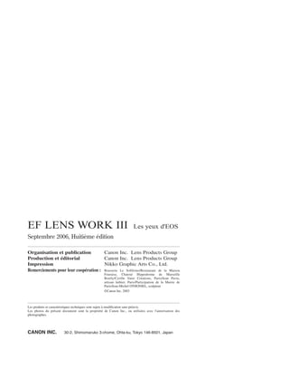 EF LENS WORK III

Les yeux d'EOS

Septembre 2006, Huitième édition
Organisation et publication
Canon Inc. Lens Products Group
Production et éditorial
Canon Inc. Lens Products Group
Impression
Nikko Graphic Arts Co., Ltd.
Remerciements pour leur coopération : Brasserie Le Solférino/Restaurant de la Maison
Fouraise, Chatou/ Hippodrome de Marseille
Borély/Cyrille Varet Créations, Paris/Jean Pavie,
artisan luthier, Paris/Participation de la Mairie de
Paris/Jean-Michel OTHONIEL, sculpteur
©Canon Inc. 2003

Les produits et caractéristiques techniques sont sujets à modification sans préavis.
Les photos du présent document sont la propriété de Canon Inc., ou utilisées avec l'autorisation des
photographes.

CANON INC.

30-2, Shimomaruko 3-chome, Ohta-ku, Tokyo 146-8501, Japan

 