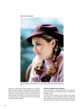Valeur de flou artistique 1

Ce portrait a été pris à l'aide d'un objectif EF 135 mm f/2,8 avec mécanisme de flou artistique intégré. La
valeur de flou artistique a été définie à 1. Cette image a une teinte douce tout en gardant le contour facial
net.

granuleux, et un paramètre haute sensibilité sur un appareil
photo numérique entraînera la génération de bruit sur l'image
obtenue. Avec un objectif IS, non seulement la photographie à
main levée devient possible dans ces situations, mais la
qualité d'image est maintenue car les effets du mouvement de
la main peuvent être supprimés même lors de l'utilisation
d'un film de faible sensibilité.

143

Utilisation d'objectifs de flou artistique
On recourt parfois au flou artistique pour les portraits de
femmes. Cet effet peut être obtenu au moyen d'un objectif ou
d'un filtre spécial.
Les filtres de flou artistique sont peu coûteux, mais exigent
d'être utilisés avec soin. Bon nombre d'entre eux obtiennent
l'effet souhaité par l'intermédiaire d'un motif sur la surface du
verre, qui peut souvent faire que les zones floues d'une photo

 