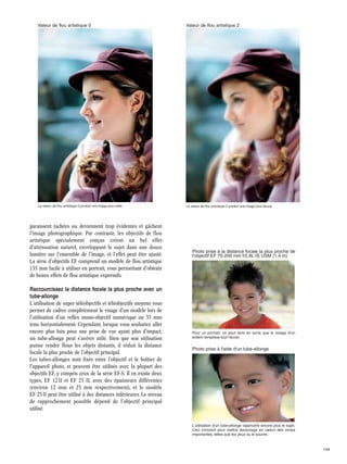 Valeur de flou artistique 0

Valeur de flou artistique 2

La valeur de flou artistique 0 produit une image plus nette.

La valeur de flou artistique 2 produit une image plus douce.

paraissent tachées ou deviennent trop évidentes et gâchent
l'image photographique. Par contraste, les objectifs de flou
artistique spécialement conçus créent un bel effet
d'atténuation naturel, enveloppant le sujet dans une douce
lumière sur l'ensemble de l'image, et l'effet peut être ajusté.
La série d'objectifs EF comprend un modèle de flou artistique
135 mm facile à utiliser en portrait, vous permettant d'obtenir
de beaux effets de flou artistique expressifs.

Photo prise à la distance focale la plus proche de
l'objectif EF 70-200 mm f/2,8L IS USM (1,4 m)

Raccourcissez la distance focale la plus proche avec un
tube-allonge
L'utilisation de super téléobjectifs et téléobjectifs moyens vous
permet de cadrer complètement le visage d'un modèle lors de
l'utilisation d'un reflex mono-objectif numérique ou 35 mm
tenu horizontalement. Cependant, lorsque vous souhaitez aller
encore plus loin pour une prise de vue ayant plus d'impact,
un tube-allonge peut s'avérer utile. Bien que son utilisation
puisse rendre flous les objets distants, il réduit la distance
focale la plus proche de l'objectif principal.
Les tubes-allonges sont fixés entre l'objectif et le boîtier de
l'appareil photo, et peuvent être utilisés avec la plupart des
objectifs EF, y compris ceux de la série EF-S. Il en existe deux
types, EF 12 II et EF 25 II, avec des épaisseurs différentes
(environ 12 mm et 25 mm respectivement), et le modèle
EF 25 II peut être utilisé à des distances inférieures. Le niveau
de rapprochement possible dépend de l'objectif principal
utilisé.

Pour un portrait, on peut faire en sorte que le visage d'un
enfant remplisse tout l'écran.

Photo prise à l'aide d'un tube-allonge

L'utilisation d'un tube-allonge rapproche encore plus le sujet.
Ceci convient pour mettre davantage en valeur des zones
importantes, telles que les yeux ou le sourire.

144

 