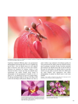 En effectuant la mise au point sur un bourgeon et en ajustant l'ouverture de l'objectif pour obtenir un joli flou des feuilles, j'ai capturé un mystérieux souffle de vie nouvelle.
EF-S 60 mm f/2,8 Macro USM·1/50 s·f/3,2

l'expérience totalement différente grâce à son grossissement
photographique beaucoup plus élevé. Et ceci ne s'applique pas
qu'aux fleurs : fixez un objectif macro sur votre appareil
photo et découvrez votre cadre de vie d'une autre manière.
Retrouvez les sensations de l'enfance, comme si vous
observiez les choses à travers une loupe. Les objectifs macro
maintiennent une qualité d'image élevée durant la
photographie en fort grossissement à l'échelle, en 0,5×, et
même en 5×. Les objectifs EF 50 mm f/2,5 Compact Macro,
EF 100 mm f/2,8 Macro USM, EF 180 mm f/3,5L Macro USM
et EF-S 60 f/2,8 Macro USM peuvent effectuer une mise au

point à l'infini, et pas seulement à des distances proches, de
sorte qu'ils peuvent être utilisés comme des objectifs normaux
pour les paysages et portraits. De plus, l'ouverture maximale
plus lumineuse des objectifs macro offre un plus bel effet de
flou pour les arrière-plans. Les objectifs macro ne sont plus
réservés aux gros plans et peuvent même être utilisés pour
des sujets éloignés. Vous augmenterez votre plaisir
photographique en ajoutant un objectif macro à votre zoom
standard.
Remarque : Canon qualifie un objectif de macro photo s'il est conçu pour un fort
grossissement avec un maximum au-delà de la grandeur nature.

La caractéristique principale de l'objectif macro est de pouvoir
montrer le sujet en gros plan avec un superbe flou de l'arrièreplan produisant un effet mystérieux. EF-S 60 mm f/2,8 Macro
USM·1/80 s·f/8,0 (grossissement 1x)

Photo prise au grossissement 0,19 de l'objectif EF 28-135 mm
f/3,5-5,6 IS USM. 1/250 s·f/8,0

146

 