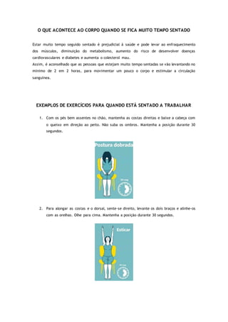 O QUE ACONTECE AO CORPO QUANDO SE FICA MUITO TEMPO SENTADO
Estar muito tempo seguido sentado é prejudicial à saúde e pode levar ao enfraquecimento
dos músculos, diminuição do metabolismo, aumento do risco de desenvolver doenças
cardiovasculares e diabetes e aumenta o colesterol mau.
Assim, é aconselhado que as pessoas que estejam muito tempo sentadas se vão levantando no
mínimo de 2 em 2 horas, para movimentar um pouco o corpo e estimular a circulação
sanguínea.
EXEMPLOS DE EXERCÍCIOS PARA QUANDO ESTÁ SENTADO A TRABALHAR
1. Com os pés bem assentes no chão, mantenha as costas direitas e baixe a cabeça com
o queixo em direção ao peito. Não suba os ombros. Mantenha a posição durante 30
segundos.
2. Para alongar as costas e o dorsal, sente-se direito, levante os dois braços e alinhe-os
com as orelhas. Olhe para cima. Mantenha a posição durante 30 segundos.
 