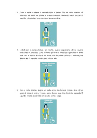 3. Cruze a perna e coloque o tornozelo sobre o joelho. Com as costas direitas, vá
alongando até sentir os glúteos e o quadril externo. Permaneça nessa posição 15
segundos e depois faça o mesmo com a perna contrária.
4. Sentado com as costas direitas e pés no chão, cruze o braço direito sobre o esquerdo
encaixando os cotovelos. Junte o melhor possível os antebraços apontando os dedos
para cima e encoste as costas das mãos, com as palmas para fora. Permaneça na
posição por 15 segundos e repita para o outro lado.
5. Com as costas direitas, levante um joelho acima da altura da cintura e leve o braço
oposto à altura do ombro, virando a palma da mão para cima. Mantenha a posição 15
segundos e repita o exercício com a outra perna e braço.
 