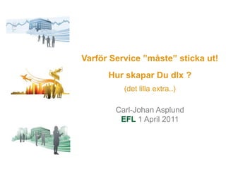 Varför Service ”måste” sticka ut!  Hur skapar Du dlx ?(det lilla extra..) Carl-Johan Asplund EFL 1 April 2011 