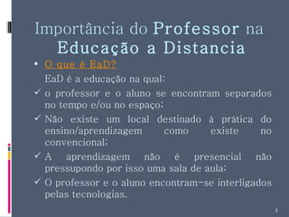 Importância do  Professor  na  Educação a Distancia O que é EaD? EaD é a educação na qual: o professor e o aluno se encontram separados no tempo e/ou no espaço; Não existe um local destinado à prática do ensino/aprendizagem como existe no convencional; A aprendizagem não é presencial não pressupondo por isso uma sala de aula; O professor e o aluno encontram-se interligados pelas tecnologias. 