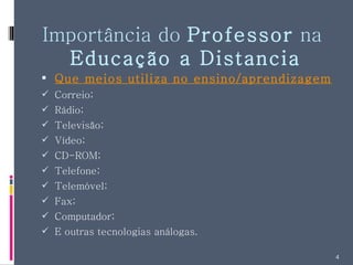 Importância do  Professor  na  Educação a Distancia Que meios utiliza no ensino/aprendizagem? Correio; Rádio; Televisão; Vídeo; CD-ROM; Telefone; Telemóvel; Fax; Computador; E outras tecnologias análogas. 