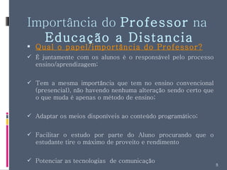 Importância do  Professor  na  Educação a Distancia Qual o papel/importância do Professor? É juntamente com os alunos é o responsável pelo processo ensino/aprendizagem; Tem a mesma importância que tem no ensino convencional (presencial), não havendo nenhuma alteração sendo certo que o que muda é apenas o método de ensino; Adaptar os meios disponíveis ao conteúdo programático; Facilitar o estudo por parte do Aluno procurando que o estudante tire o máximo de proveito e rendimento Potenciar as tecnologias  de comunicação  