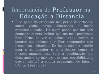 Importância do  Professor  na  Educação a Distancia “… o papel do professor não perde importância, antes ganha novas dimensões e maior responsabilidade.  Há quem pense que um bom computador será melhor que um mau professor. Esta forma de ver as coisas tende, porém, a ignorar que mesmo o melhor computador tem tremendas limitações. De facto, não faz sentido opor o computador e o professor como se fossem antagonistas. Será a combinação dos dois, ambos no máximo das suas possibilidades, que constituirá a equipa pedagógica do futuro” (Ponte, 1997, p.57). 