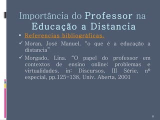 Importância do  Professor  na  Educação a Distancia Referencias bibliográficas. Moran, José Manuel. “o que é a educação a distancia” Morgado, Lina. “O papel do professor em contextos de ensino online: problemas e virtualidades. in: Discursos, III Série, nº especial, pp.125-138, Univ. Aberta, 2001 
