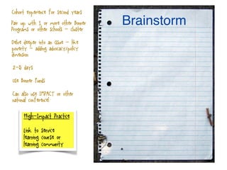 High-Impact Practice
Link to service
learning course or
learning community
Brainstorm
2-5 days
Pair up with 1 or more other Bonner
Programs or other schools - cluster
Cohort experience for second years
Use Bonner Funds
Delve deeper into an issue - like
poverty - adding advocacy/policy
dimension
Can also use IMPACT or other
national conference!
 