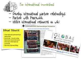 For international immersions
Relevant Resources:
• International partnerships
resources

• Curricula - found under
Common Commitments
and new international
curricula

• Bonners Abroad Blog

- Develop international partner relationships
- Partner with Peacework
- Utilize international resources on wiki
 