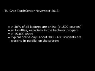 TU Graz TeachCenter November 2013:
• > 30% of all lectures are online (>1500 courses)
• all faculties, especially in the bachelor program
• > 15.000 users
• Typical online-day: about 300 - 400 students are
working in parallel on the system
 
