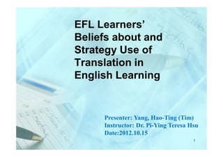 EFL Learners’
Beliefs about and
Strategy Use of
Translation in
English Learning


     Presenter: Yang, Hao-Ting (Tim)
     Instructor: Dr. Pi-Ying Teresa Hsu
     Date:2012.10.15
                                     1
 