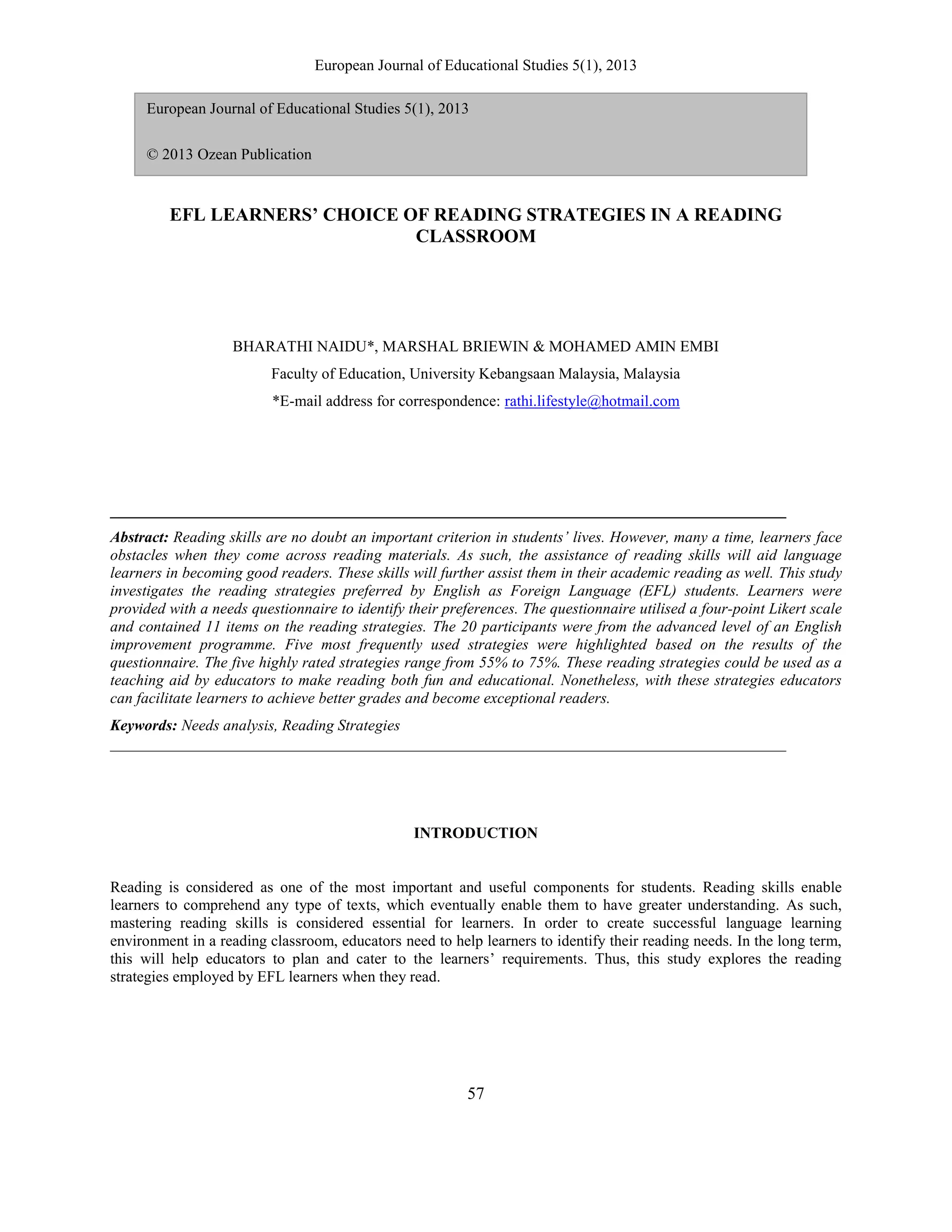 European Journal of Educational Studies 5(1), 2013
57
EFL LEARNERS’ CHOICE OF READING STRATEGIES IN A READING
CLASSROOM
BHARATHI NAIDU*, MARSHAL BRIEWIN & MOHAMED AMIN EMBI
Faculty of Education, University Kebangsaan Malaysia, Malaysia
*E-mail address for correspondence: rathi.lifestyle@hotmail.com
_______________________________________________________________________________________
Abstract: Reading skills are no doubt an important criterion in students’ lives. However, many a time, learners face
obstacles when they come across reading materials. As such, the assistance of reading skills will aid language
learners in becoming good readers. These skills will further assist them in their academic reading as well. This study
investigates the reading strategies preferred by English as Foreign Language (EFL) students. Learners were
provided with a needs questionnaire to identify their preferences. The questionnaire utilised a four-point Likert scale
and contained 11 items on the reading strategies. The 20 participants were from the advanced level of an English
improvement programme. Five most frequently used strategies were highlighted based on the results of the
questionnaire. The five highly rated strategies range from 55% to 75%. These reading strategies could be used as a
teaching aid by educators to make reading both fun and educational. Nonetheless, with these strategies educators
can facilitate learners to achieve better grades and become exceptional readers.
Keywords: Needs analysis, Reading Strategies
_______________________________________________________________________________________
INTRODUCTION
Reading is considered as one of the most important and useful components for students. Reading skills enable
learners to comprehend any type of texts, which eventually enable them to have greater understanding. As such,
mastering reading skills is considered essential for learners. In order to create successful language learning
environment in a reading classroom, educators need to help learners to identify their reading needs. In the long term,
this will help educators to plan and cater to the learners‟ requirements. Thus, this study explores the reading
strategies employed by EFL learners when they read.
European Journal of Educational Studies 5(1), 2013
© 2013 Ozean Publication
 