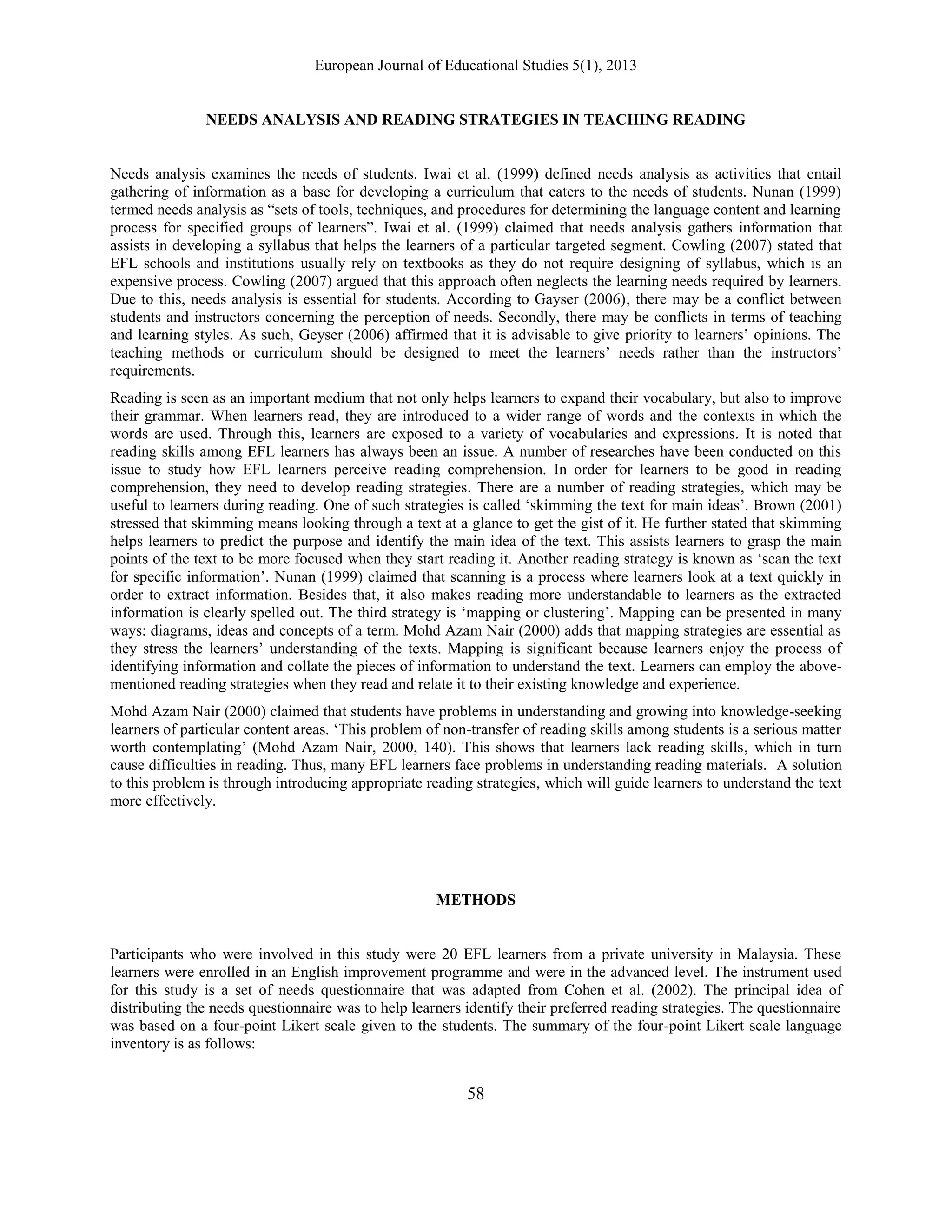 European Journal of Educational Studies 5(1), 2013
58
NEEDS ANALYSIS AND READING STRATEGIES IN TEACHING READING
Needs analysis examines the needs of students. Iwai et al. (1999) defined needs analysis as activities that entail
gathering of information as a base for developing a curriculum that caters to the needs of students. Nunan (1999)
termed needs analysis as “sets of tools, techniques, and procedures for determining the language content and learning
process for specified groups of learners”. Iwai et al. (1999) claimed that needs analysis gathers information that
assists in developing a syllabus that helps the learners of a particular targeted segment. Cowling (2007) stated that
EFL schools and institutions usually rely on textbooks as they do not require designing of syllabus, which is an
expensive process. Cowling (2007) argued that this approach often neglects the learning needs required by learners.
Due to this, needs analysis is essential for students. According to Gayser (2006), there may be a conflict between
students and instructors concerning the perception of needs. Secondly, there may be conflicts in terms of teaching
and learning styles. As such, Geyser (2006) affirmed that it is advisable to give priority to learners‟ opinions. The
teaching methods or curriculum should be designed to meet the learners‟ needs rather than the instructors‟
requirements.
Reading is seen as an important medium that not only helps learners to expand their vocabulary, but also to improve
their grammar. When learners read, they are introduced to a wider range of words and the contexts in which the
words are used. Through this, learners are exposed to a variety of vocabularies and expressions. It is noted that
reading skills among EFL learners has always been an issue. A number of researches have been conducted on this
issue to study how EFL learners perceive reading comprehension. In order for learners to be good in reading
comprehension, they need to develop reading strategies. There are a number of reading strategies, which may be
useful to learners during reading. One of such strategies is called „skimming the text for main ideas‟. Brown (2001)
stressed that skimming means looking through a text at a glance to get the gist of it. He further stated that skimming
helps learners to predict the purpose and identify the main idea of the text. This assists learners to grasp the main
points of the text to be more focused when they start reading it. Another reading strategy is known as „scan the text
for specific information‟. Nunan (1999) claimed that scanning is a process where learners look at a text quickly in
order to extract information. Besides that, it also makes reading more understandable to learners as the extracted
information is clearly spelled out. The third strategy is „mapping or clustering‟. Mapping can be presented in many
ways: diagrams, ideas and concepts of a term. Mohd Azam Nair (2000) adds that mapping strategies are essential as
they stress the learners‟ understanding of the texts. Mapping is significant because learners enjoy the process of
identifying information and collate the pieces of information to understand the text. Learners can employ the above-
mentioned reading strategies when they read and relate it to their existing knowledge and experience.
Mohd Azam Nair (2000) claimed that students have problems in understanding and growing into knowledge-seeking
learners of particular content areas. „This problem of non-transfer of reading skills among students is a serious matter
worth contemplating‟ (Mohd Azam Nair, 2000, 140). This shows that learners lack reading skills, which in turn
cause difficulties in reading. Thus, many EFL learners face problems in understanding reading materials. A solution
to this problem is through introducing appropriate reading strategies, which will guide learners to understand the text
more effectively.
METHODS
Participants who were involved in this study were 20 EFL learners from a private university in Malaysia. These
learners were enrolled in an English improvement programme and were in the advanced level. The instrument used
for this study is a set of needs questionnaire that was adapted from Cohen et al. (2002). The principal idea of
distributing the needs questionnaire was to help learners identify their preferred reading strategies. The questionnaire
was based on a four-point Likert scale given to the students. The summary of the four-point Likert scale language
inventory is as follows:
 