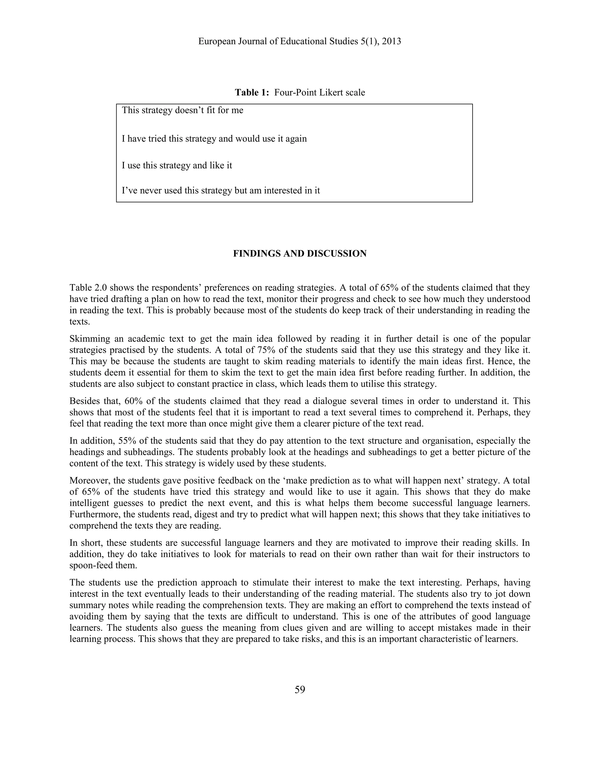 European Journal of Educational Studies 5(1), 2013
59
Table 1: Four-Point Likert scale
This strategy doesn‟t fit for me
I have tried this strategy and would use it again
I use this strategy and like it
I‟ve never used this strategy but am interested in it
FINDINGS AND DISCUSSION
Table 2.0 shows the respondents‟ preferences on reading strategies. A total of 65% of the students claimed that they
have tried drafting a plan on how to read the text, monitor their progress and check to see how much they understood
in reading the text. This is probably because most of the students do keep track of their understanding in reading the
texts.
Skimming an academic text to get the main idea followed by reading it in further detail is one of the popular
strategies practised by the students. A total of 75% of the students said that they use this strategy and they like it.
This may be because the students are taught to skim reading materials to identify the main ideas first. Hence, the
students deem it essential for them to skim the text to get the main idea first before reading further. In addition, the
students are also subject to constant practice in class, which leads them to utilise this strategy.
Besides that, 60% of the students claimed that they read a dialogue several times in order to understand it. This
shows that most of the students feel that it is important to read a text several times to comprehend it. Perhaps, they
feel that reading the text more than once might give them a clearer picture of the text read.
In addition, 55% of the students said that they do pay attention to the text structure and organisation, especially the
headings and subheadings. The students probably look at the headings and subheadings to get a better picture of the
content of the text. This strategy is widely used by these students.
Moreover, the students gave positive feedback on the „make prediction as to what will happen next‟ strategy. A total
of 65% of the students have tried this strategy and would like to use it again. This shows that they do make
intelligent guesses to predict the next event, and this is what helps them become successful language learners.
Furthermore, the students read, digest and try to predict what will happen next; this shows that they take initiatives to
comprehend the texts they are reading.
In short, these students are successful language learners and they are motivated to improve their reading skills. In
addition, they do take initiatives to look for materials to read on their own rather than wait for their instructors to
spoon-feed them.
The students use the prediction approach to stimulate their interest to make the text interesting. Perhaps, having
interest in the text eventually leads to their understanding of the reading material. The students also try to jot down
summary notes while reading the comprehension texts. They are making an effort to comprehend the texts instead of
avoiding them by saying that the texts are difficult to understand. This is one of the attributes of good language
learners. The students also guess the meaning from clues given and are willing to accept mistakes made in their
learning process. This shows that they are prepared to take risks, and this is an important characteristic of learners.
 