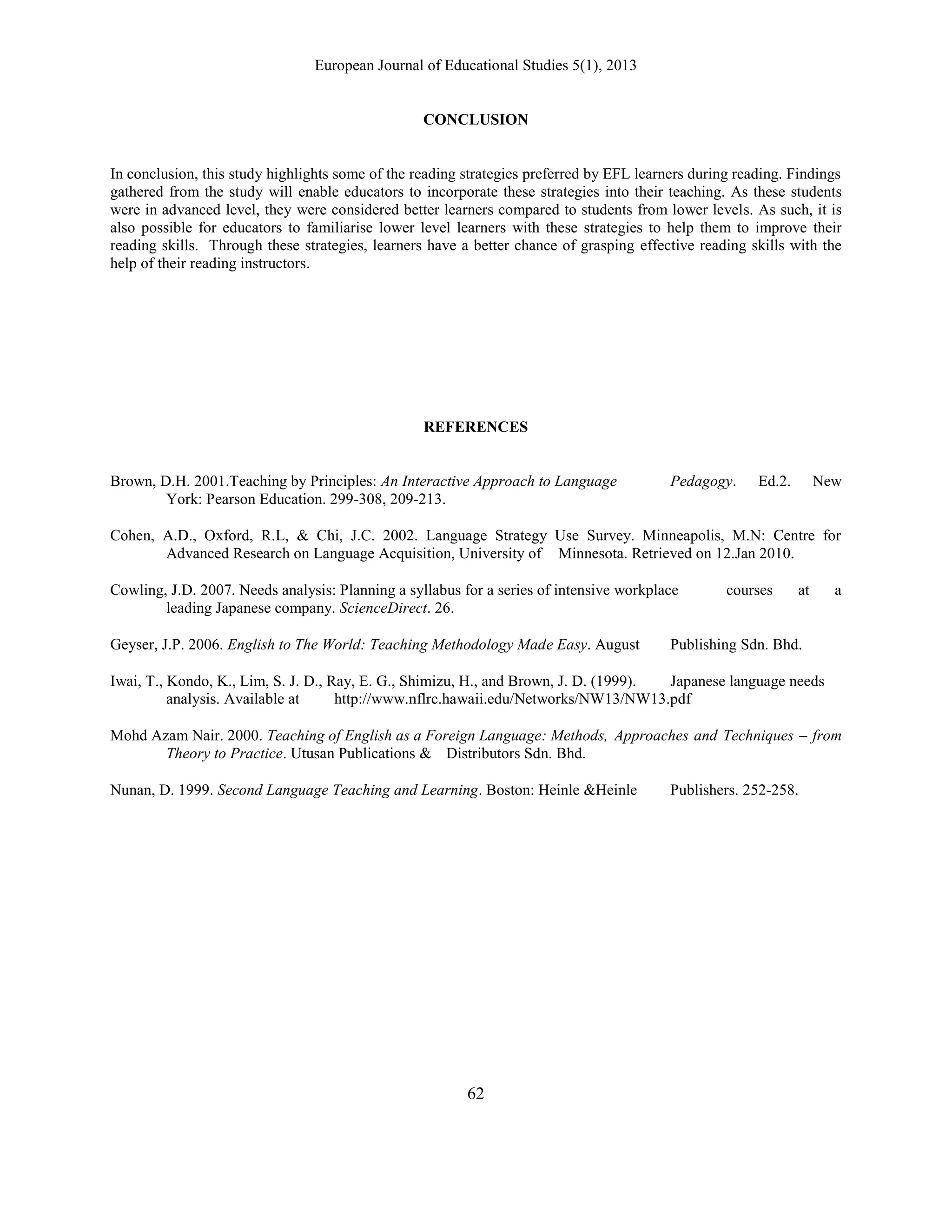 European Journal of Educational Studies 5(1), 2013
62
CONCLUSION
In conclusion, this study highlights some of the reading strategies preferred by EFL learners during reading. Findings
gathered from the study will enable educators to incorporate these strategies into their teaching. As these students
were in advanced level, they were considered better learners compared to students from lower levels. As such, it is
also possible for educators to familiarise lower level learners with these strategies to help them to improve their
reading skills. Through these strategies, learners have a better chance of grasping effective reading skills with the
help of their reading instructors.
REFERENCES
Brown, D.H. 2001.Teaching by Principles: An Interactive Approach to Language Pedagogy. Ed.2. New
York: Pearson Education. 299-308, 209-213.
Cohen, A.D., Oxford, R.L, & Chi, J.C. 2002. Language Strategy Use Survey. Minneapolis, M.N: Centre for
Advanced Research on Language Acquisition, University of Minnesota. Retrieved on 12.Jan 2010.
Cowling, J.D. 2007. Needs analysis: Planning a syllabus for a series of intensive workplace courses at a
leading Japanese company. ScienceDirect. 26.
Geyser, J.P. 2006. English to The World: Teaching Methodology Made Easy. August Publishing Sdn. Bhd.
Iwai, T., Kondo, K., Lim, S. J. D., Ray, E. G., Shimizu, H., and Brown, J. D. (1999). Japanese language needs
analysis. Available at http://www.nflrc.hawaii.edu/Networks/NW13/NW13.pdf
Mohd Azam Nair. 2000. Teaching of English as a Foreign Language: Methods, Approaches and Techniques – from
Theory to Practice. Utusan Publications & Distributors Sdn. Bhd.
Nunan, D. 1999. Second Language Teaching and Learning. Boston: Heinle &Heinle Publishers. 252-258.
 
