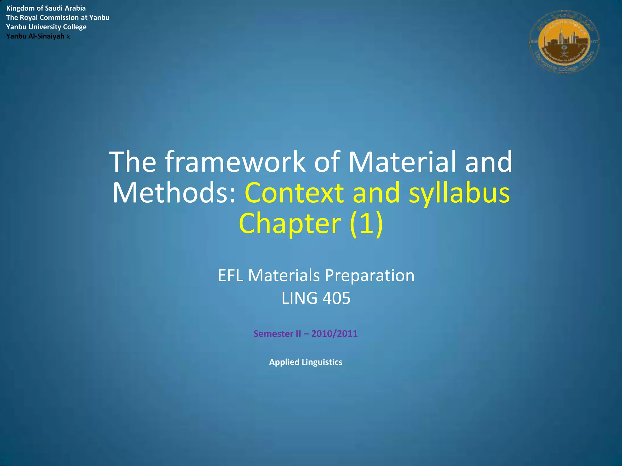 Kingdom of Saudi Arabia
The Royal Commission at Yanbu
Yanbu University College
Yanbu Al-Sinaiyah x




                            The framework of Material and
                            Methods: Context and syllabus
                                     Chapter (1)
                                   EFL Materials Preparation
                                          LING 405
                                       Semester II – 2010/2011

                                          Applied Linguistics
 