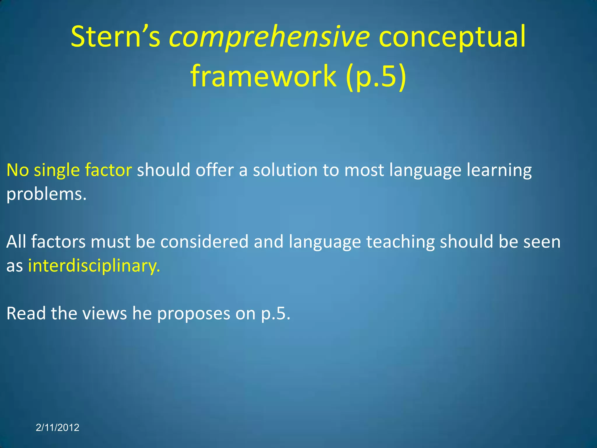 Stern’s comprehensive conceptual
                   framework (p.5)

No single factor should offer a solution to most language learning
problems.

All factors must be considered and language teaching should be seen
as interdisciplinary.

Read the views he proposes on p.5.




   2/11/2012
 