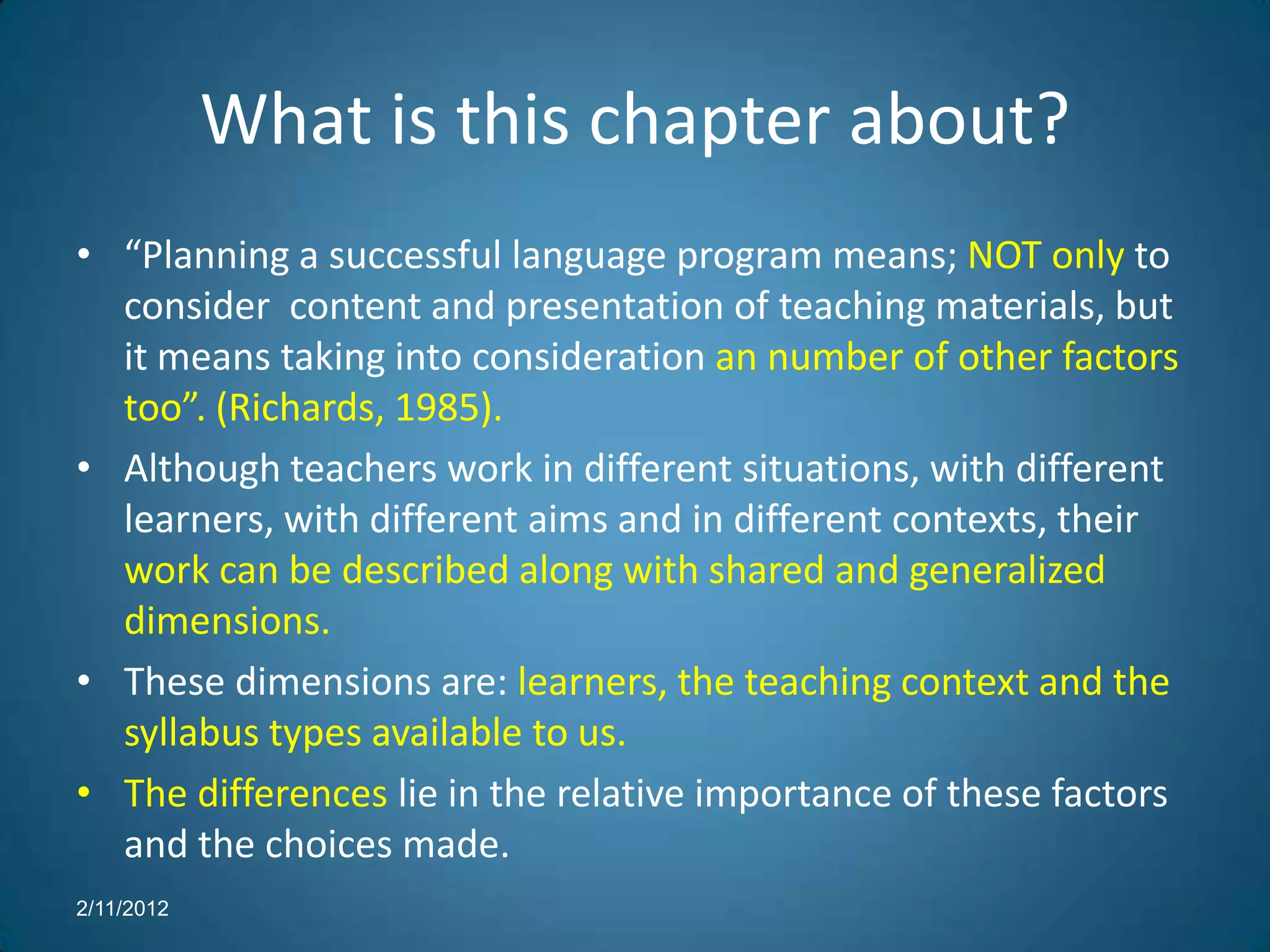 What is this chapter about?
• “Planning a successful language program means; NOT only to
  consider content and presentation of teaching materials, but
  it means taking into consideration an number of other factors
  too”. (Richards, 1985).
• Although teachers work in different situations, with different
  learners, with different aims and in different contexts, their
  work can be described along with shared and generalized
  dimensions.
• These dimensions are: learners, the teaching context and the
  syllabus types available to us.
• The differences lie in the relative importance of these factors
  and the choices made.
2/11/2012
 