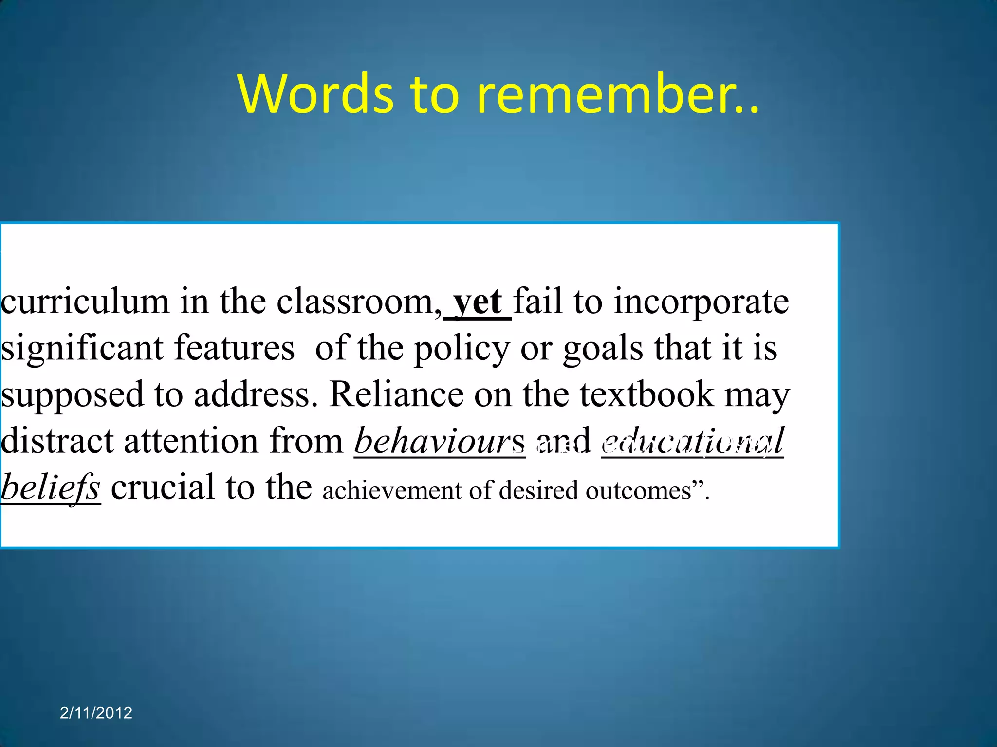 Words to remember..

“An  approved textbook may easily become the
curriculum in the classroom, yet fail to incorporate
significant features of the policy or goals that it is
supposed to address. Reliance on the textbook may
distract attention from behaviours andJudith M. (1999).
                                       Lamie, educational
beliefs crucial to the achievement of desired outcomes”.




      2/11/2012
 